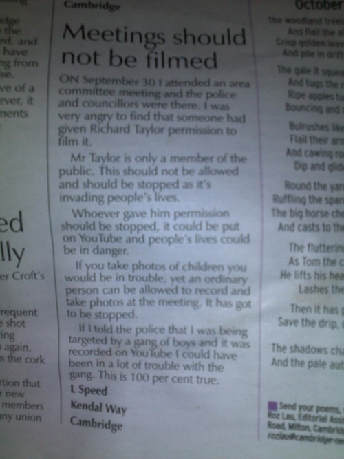 Meetings should not be filmed.

On September 30 I attended an area committee meeting and the police and councillors were there. I was very angry to find that someone had given Richard Taylor permission to film it. 

Mr Taylor is only a member of the public. This should not be allowed and should be stopped as it's invading people's lives. 

Whoever gave him permission should be stopped, it could be put on YouTube and people's lives could be put in danger. 

If you take photos of children you would be in trouble, yet an ordinary person can be allowed to record and take photos at a meting. It has got to be stopped. 

If I told the police I was being targeted by a gang of boys and it was recorded on YouTube I could have been in a lot of trouble with the gang. This is 100 per cent true. 

L Speed 
Kendal Way
Cambridge.