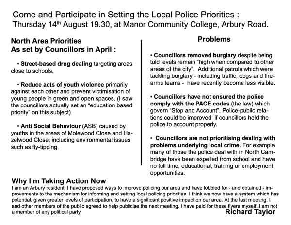 North Area Priorities  As set by Councillors in April :  	• Street-based drug dealing targeting areas close to schools.  	• Reduce acts of youth violence primarily against each other and prevent victimisation of young people in green and open spaces. (I saw the councillors actually set an “education based priority” on this subject)  	• Anti Social Behaviour (ASB) caused by youths in the areas of Molewood Close and Hazelwood Close, including environmental issues such as fly-tipping.   Problems  • Councillors removed burglary despite being told levels remain “high when compared to other areas of the city”.  Additional patrols which were tackling burglary - including traffic, dogs and firearms teams -  have recently become less visible.  • Councillors have not ensured the police comply with the PACE codes (the law) which govern “Stop and Account”. Police-public relations could be improved  if councillors held the police to account properly.  •  Councillors are not prioritising dealing with problems underlying local crime. For example many of those the police deal with in North Cambridge have been expelled from school and have no full time, educational, training or employment opportunities. 